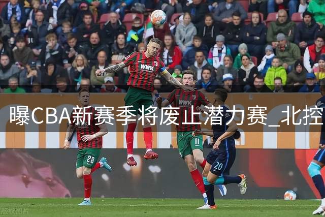 曝CBA新赛季将废止潜力赛 北控男篮因争议判罚错失季后赛